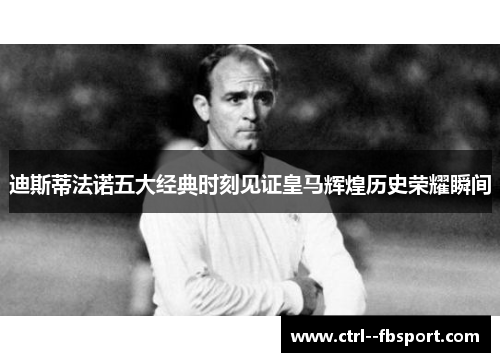 迪斯蒂法诺五大经典时刻见证皇马辉煌历史荣耀瞬间