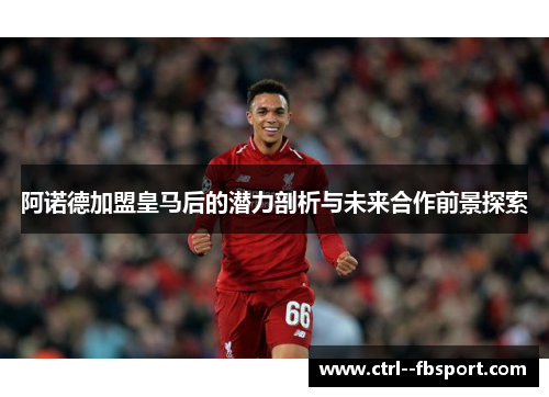 阿诺德加盟皇马后的潜力剖析与未来合作前景探索