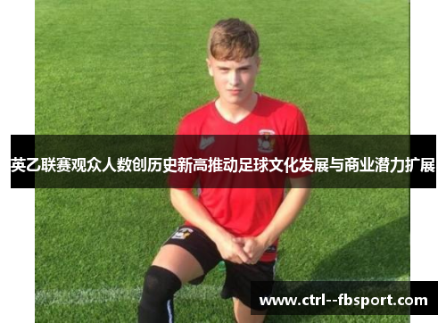英乙联赛观众人数创历史新高推动足球文化发展与商业潜力扩展