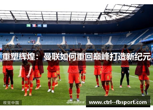 重塑辉煌:曼联如何重回巅峰打造新纪元 重塑辉煌:曼联如何重回巅峰打造新纪元