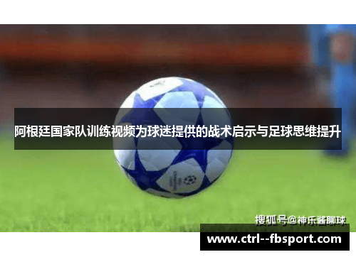 阿根廷国家队训练视频为球迷提供的战术启示与足球思维提升 阿根廷国家队训练视频为球迷提供的战术启示与足球思维提升