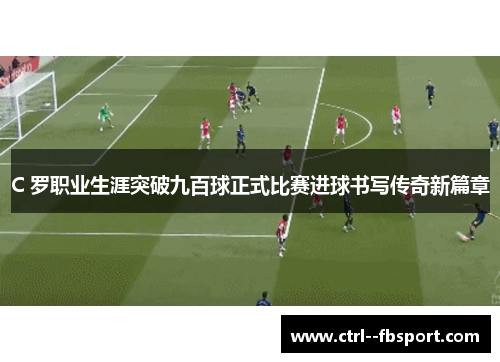 C 罗职业生涯突破九百球正式比赛进球书写传奇新篇章 C 罗职业生涯突破九百球正式比赛进球书写传奇新篇章
