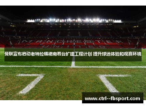 曼联宣布启动老特拉福德南看台扩建工程计划 提升球迷体验和观赛环境